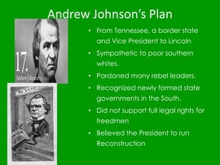 Andrew Johnson’s Plan
• From Tennessee, a border state
and Vice President to Lincoln
• Sympathetic to poor southern
whites.
• Pardoned many rebel leaders.
• Recognized newly formed state
governments in the South.
• Did not support full legal rights for
freedmen
• Believed the President to run
Reconstruction
 