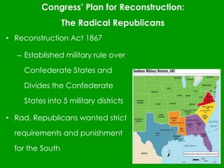 Congress’ Plan for Reconstruction:
The Radical Republicans
• Reconstruction Act 1867
– Established military rule over
Confederate States and
Divides the Confederate
States into 5 military districts
• Rad. Republicans wanted strict
requirements and punishment
for the South
 