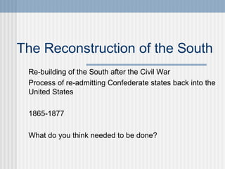The Reconstruction of the South 
Re-building of the South after the Civil War 
Process of re-admitting Confederate states back into the 
United States 
1865-1877 
What do you think needed to be done? 
 