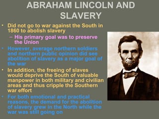 ABRAHAM LINCOLN AND 
SLAVERY 
• Did not go to war against the South in 
1860 to abolish slavery 
– His primary goal was to preserve 
the Union 
• However, average northern soldiers 
and northern public opinion did see 
abolition of slavery as a major goal of 
the war 
• In addition, the freeing of slaves 
would deprive the South of valuable 
manpower in both military and civilian 
areas and thus cripple the Southern 
war effort 
• For both emotional and practical 
reasons, the demand for the abolition 
of slavery grew in the North while the 
war was still going on 
 
