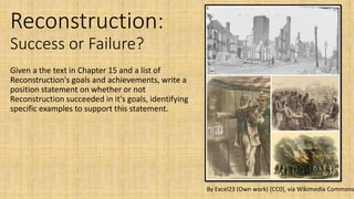 Reconstruction:
Success or Failure?
Given a the text in Chapter 15 and a list of
Reconstruction's goals and achievements, write a
position statement on whether or not
Reconstruction succeeded in it's goals, identifying
specific examples to support this statement.
By Excel23 (Own work) [CC0], via Wikimedia Commons
 