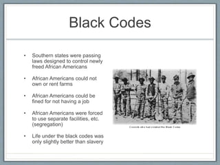 Black Codes
• Southern states were passing
laws designed to control newly
freed African Americans
• African Americans could not
own or rent farms
• African Americans could be
fined for not having a job
• African Americans were forced
to use separate facilities, etc.
(segregation)
• Life under the black codes was
only slightly better than slavery
 