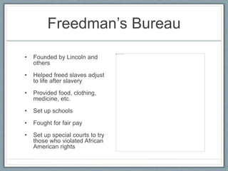 Freedman’s Bureau
• Founded by Lincoln and
others
• Helped freed slaves adjust
to life after slavery
• Provided food, clothing,
medicine, etc.
• Set up schools
• Fought for fair pay
• Set up special courts to try
those who violated African
American rights
 