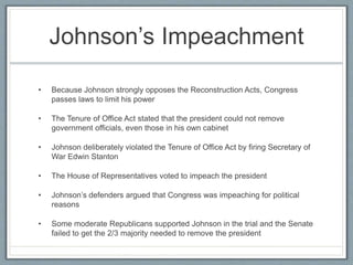 Johnson’s Impeachment
• Because Johnson strongly opposes the Reconstruction Acts, Congress
passes laws to limit his power
• The Tenure of Office Act stated that the president could not remove
government officials, even those in his own cabinet
• Johnson deliberately violated the Tenure of Office Act by firing Secretary of
War Edwin Stanton
• The House of Representatives voted to impeach the president
• Johnson’s defenders argued that Congress was impeaching for political
reasons
• Some moderate Republicans supported Johnson in the trial and the Senate
failed to get the 2/3 majority needed to remove the president
 