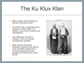 The Ku Klux Klan
• Many whites were fearing an
African American revolt
• The KKK was a vigilante group
formed to “keep order” (in
reality, it was cruel violence and
intimidation)
• The KKK was formed in
Pulaski, TN by six former
Confederate soldiers
• After African-American
freedmen received the right to
vote, the KKK turned into a
terrorist organization that
spread into other parts of the
South
 