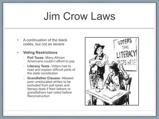 Jim Crow Laws
• A continuation of the black
codes, but not as severe
• Voting Restrictions
• Poll Taxes- Many African
Americans couldn’t afford to pay
• Literacy Tests- Voters had to
read and explain difficult parts of
the state constitution
• Grandfather Clauses- Allowed
poor uneducated whites to be
excluded from poll taxes and
literacy tests if their fathers or
grandfathers had voted before
Reconstruction
 