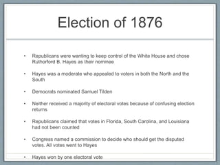 Election of 1876
• Republicans were wanting to keep control of the White House and chose
Ruthorford B. Hayes as their nominee
• Hayes was a moderate who appealed to voters in both the North and the
South
• Democrats nominated Samuel Tilden
• Neither received a majority of electoral votes because of confusing election
returns
• Republicans claimed that votes in Florida, South Carolina, and Louisiana
had not been counted
• Congress named a commission to decide who should get the disputed
votes. All votes went to Hayes
• Hayes won by one electoral vote
 