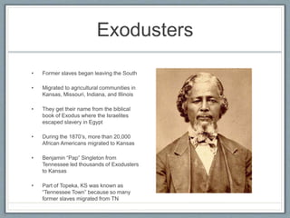Exodusters
• Former slaves began leaving the South
• Migrated to agricultural communities in
Kansas, Missouri, Indiana, and Illinois
• They get their name from the biblical
book of Exodus where the Israelites
escaped slavery in Egypt
• During the 1870’s, more than 20,000
African Americans migrated to Kansas
• Benjamin “Pap” Singleton from
Tennessee led thousands of Exodusters
to Kansas
• Part of Topeka, KS was known as
“Tennessee Town” because so many
former slaves migrated from TN
 