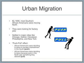 Urban Migration
• By 1890, most Southern
African Americans were moving
North
• They were looking for factory
jobs
• Settled in major cities like
Chicago, Detroit, Cleveland,
Philadelphia, and New York
• “Push-Pull” effect:
• African Americans were deciding
to leave to escape mistreatment
in the South (push)
• African Americans were deciding
to leave because work in the
North was something they
desired (pull)
 