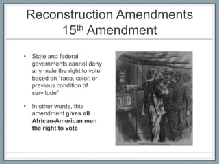 Reconstruction Amendments
15th Amendment
• State and federal
governments cannot deny
any male the right to vote
based on “race, color, or
previous condition of
servitude”
• In other words, this
amendment gives all
African-American men
the right to vote
 