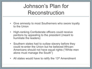 Johnson’s Plan for
Reconstruction
• Give amnesty to most Southerners who swore loyalty
to the Union
• High-ranking Confederate officers could receive
pardons by appealing to the president (meant to
humiliate the leaders)
• Southern states had to outlaw slavery before they
could re-enter the Union but he believed African-
Americans should not have equal rights (“White men
alone must manage the South”)
• All states would have to ratify the 13th Amendment
 