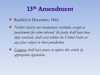 13th Amendment
 Ratified in December, 1865.
 Neither slavery nor involuntary servitude, except as
punishment for crime whereof the party shall have been
duly convicted, shall exist within the United States or
any place subject to their jurisdiction.
 Congress shall have power to enforce this article by
appropriate legislation.
 