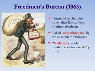 Freedmen’s Bureau (1865)
 Former N. abolitionists
risked their lives to help
southern freedmen.
 Called “carpetbaggers” by
white southern Democrat
 “Scalawags” – white
southerners who joined Rep.
Party
 