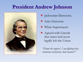 President Andrew Johnson
 Jacksonian Democrat.
 Anti-Aristocrat.
 White Supremacist.
 Agreed with Lincoln
that states had never
legally left the Union.
“Damn the negroes! I am fighting these
traitorous aristocrats, their masters!”
 