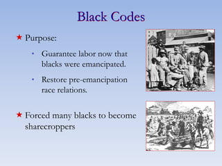 Black Codes
 Purpose:
* Guarantee labor now that
blacks were emancipated.
* Restore pre-emancipation
race relations.
 Forced many blacks to become
sharecroppers
 