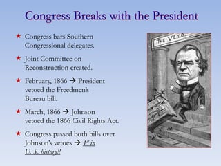 Congress Breaks with the President
 Congress bars Southern
Congressional delegates.
 Joint Committee on
Reconstruction created.
 February, 1866  President
vetoed the Freedmen’s
Bureau bill.
 March, 1866  Johnson
vetoed the 1866 Civil Rights Act.
 Congress passed both bills over
Johnson’s vetoes  1st in
U. S. history!!
 