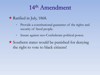 14th Amendment
 Ratified in July, 1868.
* Provide a constitutional guarantee of the rights and
security of freed people.
* Insure against neo-Confederate political power.
 Southern states would be punished for denying
the right to vote to black citizens!
 