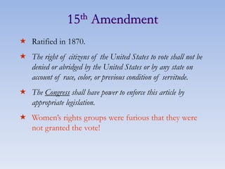 15th Amendment
 Ratified in 1870.
 The right of citizens of the United States to vote shall not be
denied or abridged by the United States or by any state on
account of race, color, or previous condition of servitude.
 The Congress shall have power to enforce this article by
appropriate legislation.
 Women’s rights groups were furious that they were
not granted the vote!
 