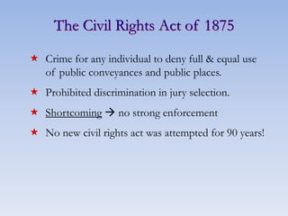 The Civil Rights Act of 1875
 Crime for any individual to deny full & equal use
of public conveyances and public places.
 Prohibited discrimination in jury selection.
 Shortcoming  no strong enforcement
 No new civil rights act was attempted for 90 years!
 