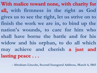 With malice toward none, with charity for
all, with firmness in the right as God
gives us to see the right, let us strive on to
finish the work we are in, to bind up the
nation's wounds, to care for him who
shall have borne the battle and for his
widow and his orphan, to do all which
may achieve and cherish a just and
lasting peace . . .
- Abraham Lincoln, Second Inaugural Address, March 4, 1865
 