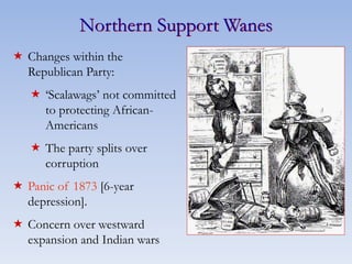 Northern Support Wanes
 Changes within the
Republican Party:
 ‘Scalawags’ not committed
to protecting African-
Americans
 The party splits over
corruption
 Panic of 1873 [6-year
depression].
 Concern over westward
expansion and Indian wars
 