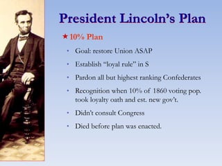 President Lincoln’s Plan
10% Plan
* Goal: restore Union ASAP
* Establish “loyal rule” in S
* Pardon all but highest ranking Confederates
* Recognition when 10% of 1860 voting pop.
took loyalty oath and est. new gov’t.
* Didn’t consult Congress
* Died before plan was enacted.
 