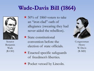 Wade-Davis Bill (1864)
 50% of 1860 voters to take
an “iron clad” oath of
allegiance (swearing they had
never aided the rebellion).
 State constitutional
convention before the
election of state officials.
 Enacted specific safeguards
of freedmen’s liberties.
 Pocket vetoed by Lincoln.
Senator
Benjamin
Wade
(R-OH)
Congressman
Henry
W. Davis
(R-MD)
 