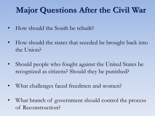 Major Questions After the Civil War
• How should the South be rebuilt?
• How should the states that seceded be brought back into
the Union?
• Should people who fought against the United States be
recognized as citizens? Should they be punished?
• What challenges faced freedmen and women?
• What branch of government should control the process
of Reconstruction?
 