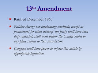 13th Amendment
 Ratified December 1865
 Neither slavery nor involuntary servitude, except as
punishment for crime whereof the party shall have been
duly convicted, shall exist within the United States or
any place subject to their jurisdiction.
 Congress shall have power to enforce this article by
appropriate legislation.
 