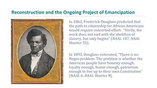 Reconstruction and the Ongoing Project of Emancipation
In 1862, Frederick Douglass predicted that
the path to citizenship for African Americans
would require concerted effort: “Verily, the
work does not end with the abolition of
slavery, but only begins” (NAAL 107, NAAL
Shorter 55).
In 1893, Douglass reiterated, “There is no
Negro problem. The problem is whether the
American people have honesty enough,
loyalty enough, honor enough, patriotism
enough to live up to their own Constitution”
(NAAL 6, NAAL Shorter 8).
 