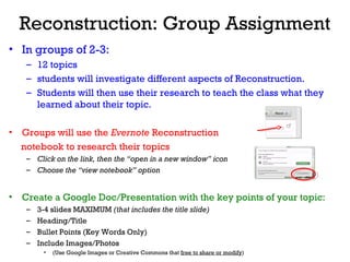 Reconstruction: Group Assignment
• In groups of 2-3:
– 12 topics
– students will investigate different aspects of Reconstruction.
– Students will then use their research to teach the class what they
learned about their topic.
• Groups will use the Evernote Reconstruction
notebook to research their topics
– Click on the link, then the “open in a new window” icon
– Choose the “view notebook” option
• Create a Google Doc/Presentation with the key points of your topic:
– 3-4 slides MAXIMUM (that includes the title slide)
– Heading/Title
– Bullet Points (Key Words Only)
– Include Images/Photos
• (Use Google Images or Creative Commons that free to share or modify)
 