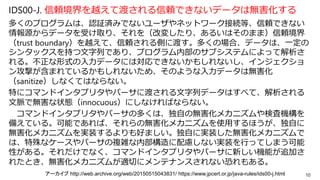 IDS00-J. 信頼境界を越えて渡される信頼できないデータは無害化する
多くのプログラムは、認証済みでないユーザやネットワーク接続等、信頼できない
情報源からデータを受け取り、それを（改変したり、あるいはそのまま）信頼境界
（trust boundary）を越えて、信頼される側に渡す。多くの場合、データは、一定の
シンタックスを持つ文字列であり、プログラム内部のサブシステムによって解析さ
れる。不正な形式の入力データには対応できないかもしれないし、インジェクショ
ン攻撃が含まれているかもしれないため、そのような入力データは無害化
（sanitize）しなくてはならない。
特にコマンドインタプリタやパーサに渡される文字列データはすべて、解析される
文脈で無害な状態（innocuous）にしなければならない。
コマンドインタプリタやパーサの多くは、独自の無害化メカニズムや検査機構を
備えている。可能であれば、それらの無害化メカニズムを使用するほうが、独自に
無害化メカニズムを実装するよりも好ましい。独自に実装した無害化メカニズムで
は、特殊なケースやパーサの複雑な内部構造に配慮しない実装を行ってしまう可能
性がある。それだけでなく、コマンドインタプリタやパーサに新しい機能が追加さ
れたとき、無害化メカニズムが適切にメンテナンスされない恐れもある。
10アーカイブ http://web.archive.org/web/20150515043831/ https://www.jpcert.or.jp/java-rules/ids00-j.html
 