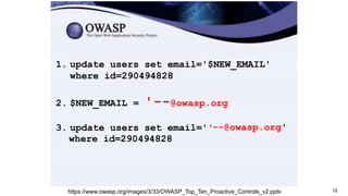 16https://www.owasp.org/images/3/33/OWASP_Top_Ten_Proactive_Controls_v2.pptx
1. update users set email='$NEW_EMAIL'
where id=290494828
2. $NEW_EMAIL = '--@owasp.org
3. update users set email=''--@owasp.org'
where id=290494828
 
