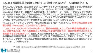 IDS00-J. 信頼境界を越えて渡される信頼できないデータは無害化する
多くのプログラムは、認証済みでないユーザやネットワーク接続等、信頼できない情報源か
らデータを受け取り、それを（改変したり、あるいはそのまま）信頼境界（trust
boundary）を越えて、信頼される側に渡す。多くの場合、データは、一定のシンタックスを
持つ文字列であり、プログラム内部のサブシステムによって解析される。不正な形式の入力
データには対応できないかもしれないし、インジェクション攻撃が含まれているかもしれな
いため、そのような入力データは無害化（sanitize）しなくてはならない。
特にコマンドインタプリタやパーサに渡される文字列データはすべて、解析される文脈で無
害な状態（innocuous）にしなければならない。
コマンドインタプリタやパーサの多くは、独自の無害化メカニズムや検査機構を備えてい
る。可能であれば、それらの無害化メカニズムを使用するほうが、独自に無害化メカニズム
を実装するよりも好ましい。独自に実装した無害化メカニズムでは、特殊なケースやパーサ
の複雑な内部構造に配慮しない実装を行ってしまう可能性がある。それだけでなく、コマン
ドインタプリタやパーサに新しい機能が追加されたとき、無害化メカニズムが適切にメンテ
ナンスされない恐れもある。
17
アーカイブ http://web.archive.org/web/20150515043831/ https://www.jpcert.or.jp/java-rules/ids00-j.html
 