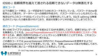 IDS00-J. 信頼境界を越えて渡される信頼できないデータは無害化する
違反コード
以下の違反コード例は、ユーザ認証を行うJDBCのコードを示している。パスワードはchar型
配列として渡され、データベースへの接続が作成され、パスワードがハッシュ化されている。
残念ながらこのコードはSQLインジェクション攻撃を許してしまう。SQL文 sqlString は無害
化されていない入力値を受け付けており、前述の攻撃シナリオが成立してしまうだろう。
適合コード (PreparedStatement)
幸いJDBCライブラリはSQLコマンドを組み立てるAPIを提供しており、信頼できないデータ
を無害化してくれる。java.sql.PreparedStatementクラスは入力文字列を適切にエスケープ処
理するため、適切に利用すればSQLインジェクション攻撃を防ぐことができる。これはコン
ポーネントベースで行う無害化の一例である。
この適合コードでは java.sql.Statement の代わりに PreparedStatementを使用するように
doPrivilegedAction() メソッドを変更している。また、引数 username の長さを検証しており、
攻撃者が任意に長いユーザ名を送り込むことを防止している。
18
アーカイブ http://web.archive.org/web/20150515043831/ https://www.jpcert.or.jp/java-rules/ids00-j.html
 
