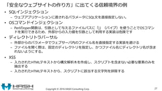 「安全なウェブサイトの作り方」に出てくる信頼境界の例
• SQLインジェクション
– ウェブアプリケーションに渡されるパラメータにSQL文を直接指定しない。
• OSコマンドインジェクション
– Perlのopen関数は、引数として与えるファイルパスに「|」（パイプ）を使うことでOSコマン
ドを実行できるため、外部からの入力値を引数として利用する実装は危険です
• ディレクトリトラバーサル
– 外部からのパラメータでウェブサーバ内のファイル名を直接指定する実装を避ける
– ファイルを開く際は、固定のディレクトリを指定し、かつファイル名にディレクトリ名が含ま
れないようにする。
• XSS
– 入力されたHTMLテキストから構文解析木を作成し、スクリプトを含まない必要な要素のみを
抽出する
– 入力されたHTMLテキストから、スクリプトに該当する文字列を排除する
Copyright © 2016 HASH Consulting Corp. 27
 