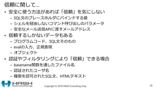 信頼に関して…
• 安全に使う方法があれば「信頼」を気にしない
– SQL文のプレースホルダにバインドする値
– シェルを経由しないコマンド呼び出しのパラメータ
– 安全なメール送信APIに渡すメールアドレス
• 信頼するしかないデータもある
– プログラムコード、SQL文そのもの
– evalの入力、正規表現
– オブジェクト
• 認証やフィルタリングにより「信頼」できる場合
– basename関数を通したファイル名
– 認証されたユーザ名
– 権限を認可されたSQL文、HTMLテキスト
Copyright © 2016 HASH Consulting Corp. 29
 