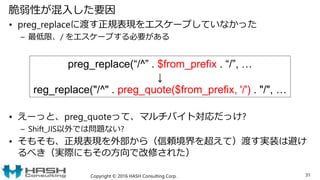 脆弱性が混入した要因
• preg_replaceに渡す正規表現をエスケープしていなかった
– 最低限、/ をエスケープする必要がある
• えーっと、preg_quoteって、マルチバイト対応だっけ?
– Shift_JIS以外では問題ない?
• そもそも、正規表現を外部から（信頼境界を超えて）渡す実装は避け
るべき（実際にもその方向で改修された）
Copyright © 2016 HASH Consulting Corp. 31
preg_replace(“/^” . $from_prefix . “/”, …
↓
reg_replace("/^" . preg_quote($from_prefix, '/') . "/", …
 
