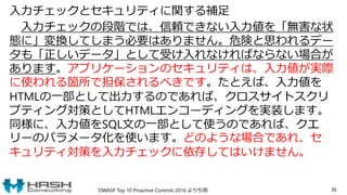 入力チェックとセキュリティに関する補足
入力チェックの段階では、信頼できない入力値を「無害な状
態に」変換してしまう必要はありません。危険と思われるデー
タも「正しいデータ」として受け入れなければならない場合が
あります。アプリケーションのセキュリティは、入力値が実際
に使われる箇所で担保されるべきです。たとえば、入力値を
HTMLの一部として出力するのであれば、クロスサイトスクリ
プティング対策としてHTMLエンコーディングを実装します。
同様に、入力値をSQL文の一部として使うのであれば、クエ
リーのパラメータ化を使います。どのような場合であれ、セ
キュリティ対策を入力チェックに依存してはいけません。
OWASP Top 10 Proactive Controls 2016 より引用 36
 