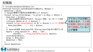 対策版
// includes/database/database.inc
protected function expandArguments(&$query, &$args) {
$modified = FALSE;
// $argsの要素から配列のみ処理対象として foreach
foreach (array_filter($args, 'is_array') as $key => $data) {
$new_keys = array();
// $dataは配列であるはずなので、foreach 可能。 $i（キー）に注目
//foreach ($data as $i => $value) {
foreach (array_values($data) as $i => $value) { // キーを削除
$new_keys[$key . '_' . $i] = $value;
}
// $queryを改変 $new_keysのキーをarray_keysでSQL文に混ぜている
$query = preg_replace('#' . $key . 'b#',
implode(', ', array_keys($new_keys)), $query);
unset($args[$key]);
$args += $new_keys;
$modified = TRUE;
}
return $modified;
}
Copyright © 2012-2014 HASH Consulting Corp. 48
アドホックな対策に
も見えるが、入力値
が実際に使われる箇
所で担保しているこ
とが重要
 