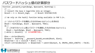 パスワードハッシュ値の計算部分
function _password_crypt($algo, $password, $setting) {
// ...
// Convert the base 2 logarithm into an integer.
$count = 1 << $count_log2; // $count は32768となる
// We rely on the hash() function being available in PHP 5.2+.
// ソルトとパスワードを連結したもののSHA-512ハッシュを求める
$hash = hash($algo, $salt . $password, TRUE);
do {
// これまでのハッシュ値とパスワードを連結したもののSHA-512ハッシュ
$hash = hash($algo, $hash . $password, TRUE);
} while (--$count); // 32768回繰り返し
$len = strlen($hash);
$output = $setting . _password_base64_encode($hash, $len);
$expected = 12 + ceil((8 * $len) / 6);
return (strlen($output) == $expected) ? substr($output, 0, DRUPAL_HASH_LENGTH) : FALSE;
}
Copyright © 2012-2014 HASH Consulting Corp. 52
 