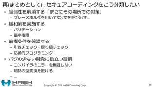 再(まとめとして) : セキュアコーディングをこう分類したい
• 脆弱性を解消する「まさにその場所での対策」
– プレースホルダを用いてSQL文を呼び出す…
• 緩和策を実施する
– バリデーション
– 最小権限
• 前提条件を確認する
– 引数チェック・戻り値チェック
– 防御的プログラミング
• バグの少ない開発に役立つ習慣
– コンパイラのエラーを無視しない
– 暗黙の型変換を避ける
– …
Copyright © 2016 HASH Consulting Corp. 58
 