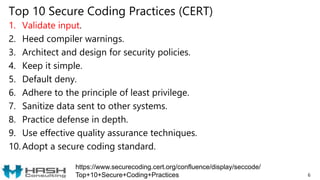 Top 10 Secure Coding Practices (CERT)
1. Validate input.
2. Heed compiler warnings.
3. Architect and design for security policies.
4. Keep it simple.
5. Default deny.
6. Adhere to the principle of least privilege.
7. Sanitize data sent to other systems.
8. Practice defense in depth.
9. Use effective quality assurance techniques.
10. Adopt a secure coding standard.
6
https://www.securecoding.cert.org/confluence/display/seccode/
Top+10+Secure+Coding+Practices
 