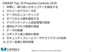 OWASP Top 10 Proactive Controls 2016
1. 早期に、繰り返しセキュリティを検証する
2. クエリーのパラメータ化
3. データのエンコーディング
4. すべての入力値を検証する
5. アイデンティティと認証管理の実装
6. 適切なアクセス制御の実装
7. データの保護
8. ロギングと侵入検知の実装
9. セキュリティフレームワークやライブラリの活用
10. エラー処理と例外処理
7OWASP Top 10 Proactive Controls 2016より引用
 