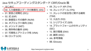 Java セキュアコーディングスタンダード CERT/Oracle 版
• はじめに
• 00. 入力値検査とデータの無害化 (IDS)
• 01. 宣言と初期化 (DCL)
• 02. 式 (EXP)
• 03. 数値型とその操作 (NUM)
• 04. オブジェクト指向 (OBJ)
• 05. メソッド (MET)
• 06. 例外時の動作 (ERR)
• 07. 可視性とアトミック性 (VNA)
• 08. ロック (LCK)
• 09. スレッド API (THI)
• 10. スレッドプール (TPS)
• 11. スレッドの安全性に関する雑則
(TSM)
• 12. 入出力 (FIO)
• 13. シリアライズ (SER)
• 14. プラットフォームのセキュリティ
(SEC)
• 15. 実行環境 (ENV)
• 49. 雑則 (MSC)
• AA. 参考情報
• BB. Glossary
9https://www.jpcert.or.jp/java-rules/
 