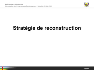 République Centrafricaine
Concertation des Partenaires au Développement | Bruxelles 26 Juin 2007




           Stratégie de reconstruction




                                                                         Slide 1