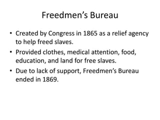 Freedmen’s Bureau
• Created by Congress in 1865 as a relief agency
  to help freed slaves.
• Provided clothes, medical attention, food,
  education, and land for free slaves.
• Due to lack of support, Freedmen’s Bureau
  ended in 1869.
 