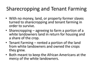 Sharecropping and Tenant Farming
• With no money, land, or property former slaves
  turned to sharecropping and tenant farming in
  order to survive.
• Sharecropping – agreeing to farm a portion of a
  white landowners land in return for housing and
  a share of the crop.
• Tenant Farming – rented a portion of the land
  from white landowners and owned the crops
  they grew.
• Both meant to keep the African Americans at the
  mercy of the white landowners.
 